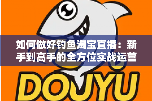 如何做好钓鱼淘宝直播：新手到高手的全方位实战运营指南