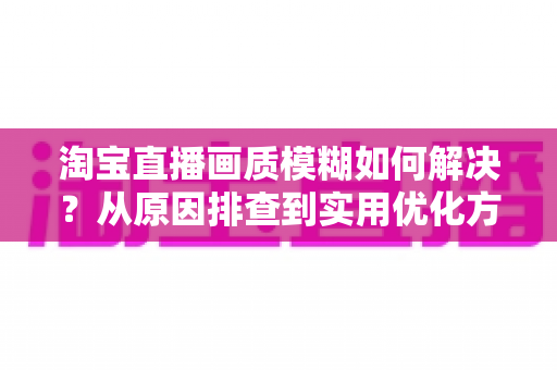 淘宝直播画质模糊如何解决？从原因排查到实用优化方案的完整指南