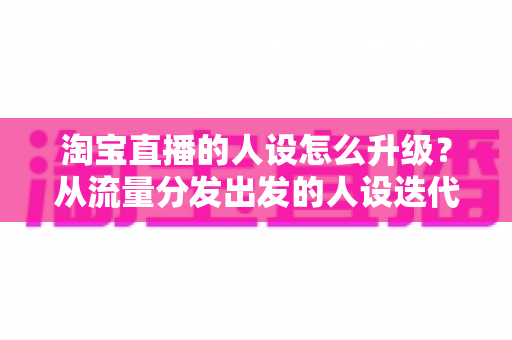 淘宝直播的人设怎么升级?从流量分发出发的人设迭代全攻略,让粉丝记住你、信任你、追随你 淘宝直播的人设怎么升级?从流量分发出发的人设迭代全攻略,让粉丝记住你、信任你、追随你