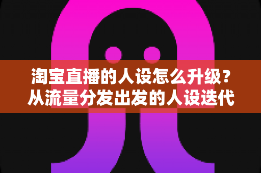 淘宝直播的人设怎么升级？从流量分发出发的人设迭代全攻略，让粉丝记住你、信任你、追随你