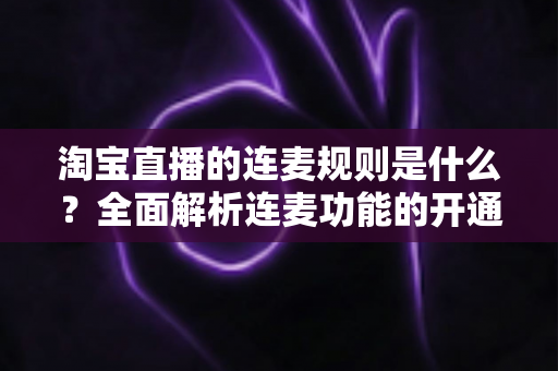 淘宝直播的连麦规则是什么？全面解析连麦功能的开通条件、使用规范与避坑指南