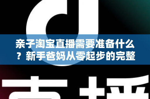 亲子淘宝直播需要准备什么？新手爸妈从零起步的完整筹备指南