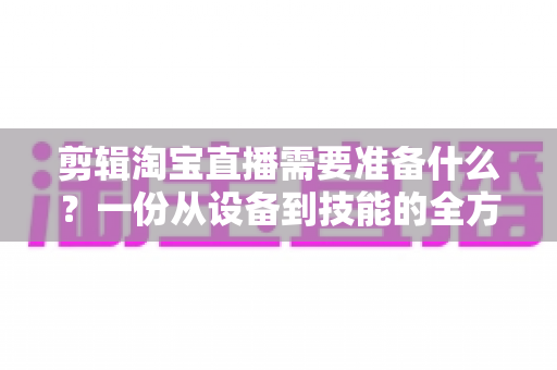 剪辑淘宝直播需要准备什么?一份从设备到技能的全方位实战准备清单 剪辑淘宝直播需要准备什么?一份从设备到技能的全方位实战准备清单