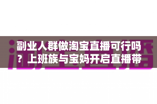 副业人群做淘宝直播可行吗?上班族与宝妈开启直播带货副业的真实前景、优势分析与实操全攻略 副业人群做淘宝直播可行吗?上班族与宝妈开启直播带货副业的真实前景、优势分析与实操全攻略