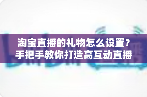 淘宝直播的礼物怎么设置?手把手教你打造高互动直播间 淘宝直播的礼物怎么设置?手把手教你打造高互动直播间