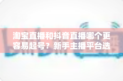 淘宝直播和抖音直播哪个更容易起号？新手主播平台选择深度对比与实战指南