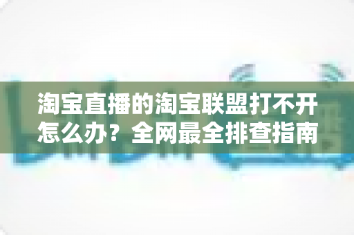 淘宝直播的淘宝联盟打不开怎么办？全网最全排查指南，助您快速恢复直播运营
