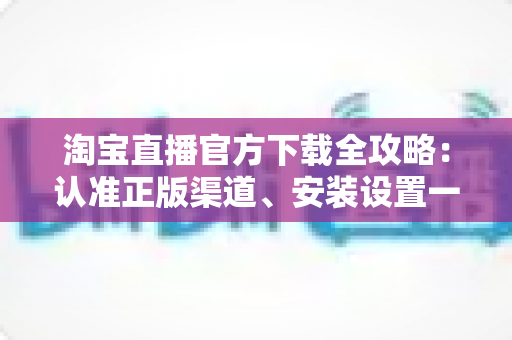 淘宝直播官方下载全攻略:认准正版渠道、安装设置一步到位,安全开启高清直播购物新体验 淘宝直播官方下载全攻略:认准正版渠道、安装设置一步到位,安全开启高清直播购物新体验
