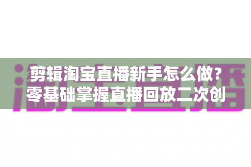 剪辑淘宝直播新手怎么做？零基础掌握直播回放二次创作与流量增长的实战攻略
