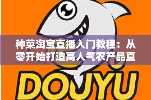 种菜淘宝直播入门教程：从零开始打造高人气农产品直播间的新手完整攻略