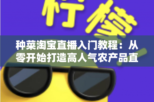种菜淘宝直播入门教程：从零开始打造高人气农产品直播间的新手完整攻略