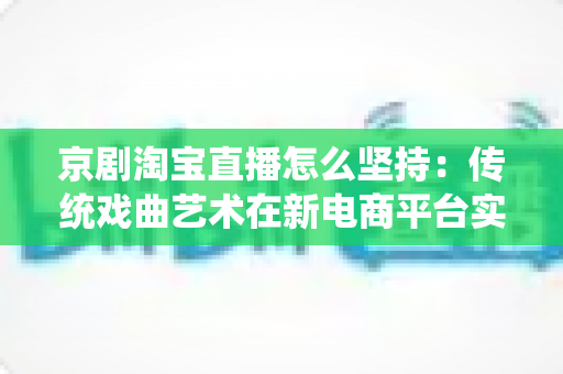 京剧淘宝直播怎么坚持：传统戏曲艺术在新电商平台实现长效经营的全方位实战指南