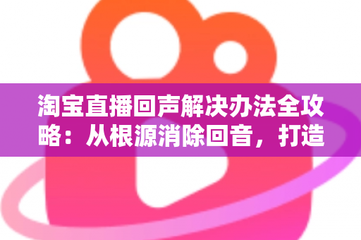 淘宝直播回声解决办法全攻略：从根源消除回音，打造清晰流畅的高转化直播间