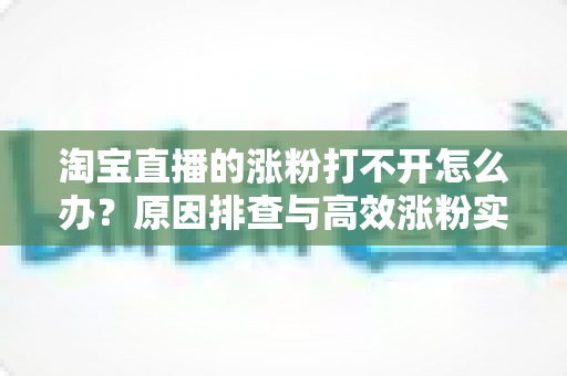 淘宝直播的涨粉打不开怎么办?原因排查与高效涨粉实操指南 淘宝直播的涨粉打不开怎么办?原因排查与高效涨粉实操指南