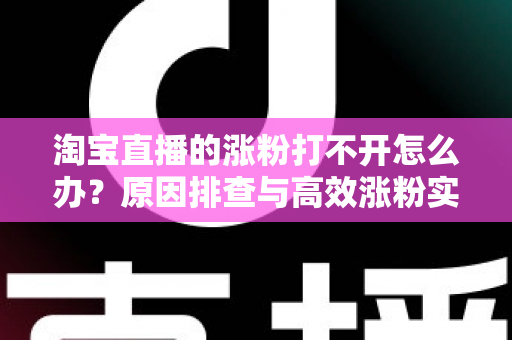淘宝直播的涨粉打不开怎么办?原因排查与高效涨粉实操指南 淘宝直播的涨粉打不开怎么办?原因排查与高效涨粉实操指南