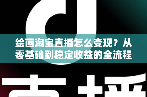 绘画淘宝直播怎么变现？从零基础到稳定收益的全流程实战指南