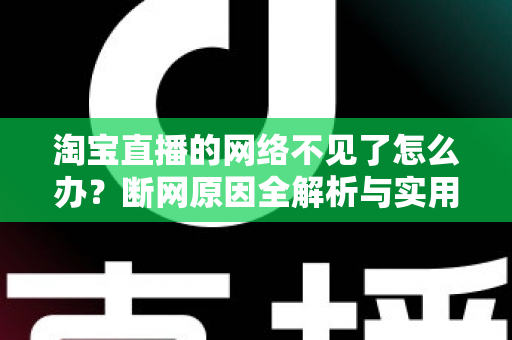 淘宝直播的网络不见了怎么办？断网原因全解析与实用解决方案大全