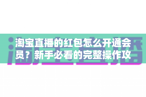 淘宝直播的红包怎么开通会员？新手必看的完整操作攻略与实用技巧