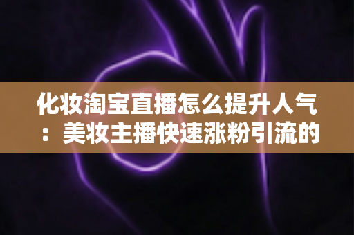 化妆淘宝直播怎么提升人气：美妆主播快速涨粉引流的完整实操指南