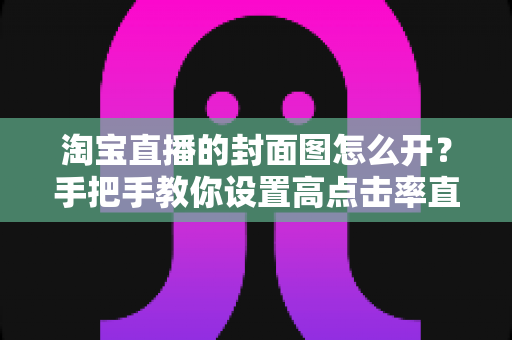 淘宝直播的封面图怎么开?手把手教你设置高点击率直播封面的完整指南 淘宝直播的封面图怎么开?手把手教你设置高点击率直播封面的完整指南