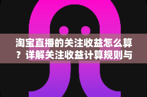 淘宝直播的关注收益怎么算？详解关注收益计算规则与涨粉变现全攻略