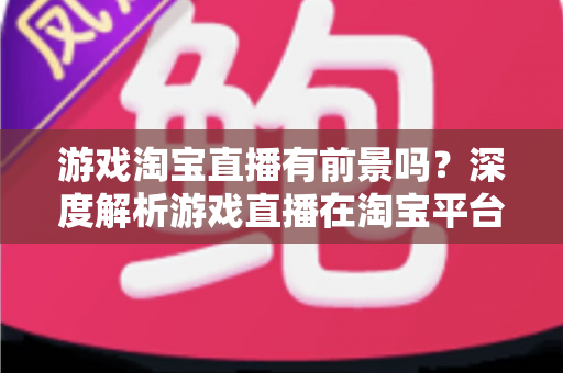 游戏淘宝直播有前景吗?深度解析游戏直播在淘宝平台的变现机遇、实战策略与未来趋势 游戏淘宝直播有前景吗?深度解析游戏直播在淘宝平台的变现机遇、实战策略与未来趋势