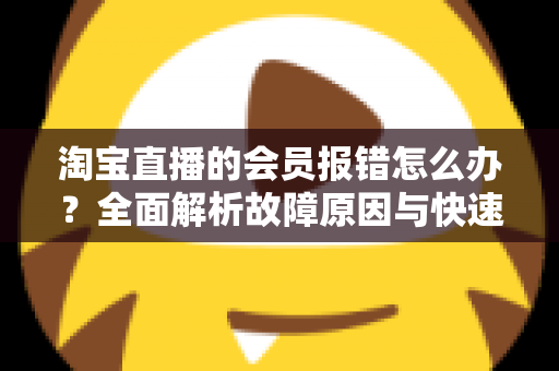 淘宝直播的会员报错怎么办?全面解析故障原因与快速解决指南 淘宝直播的会员报错怎么办?全面解析故障原因与快速解决指南