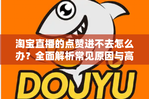 淘宝直播的点赞进不去怎么办？全面解析常见原因与高效解决方法
