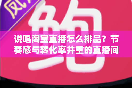 说唱淘宝直播怎么排品?节奏感与转化率并重的直播间排品实战攻略 说唱淘宝直播怎么排品?节奏感与转化率并重的直播间排品实战攻略