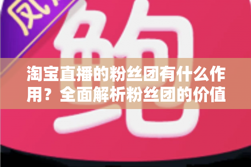 淘宝直播的粉丝团有什么作用?全面解析粉丝团的价值、功能与运营攻略 淘宝直播的粉丝团有什么作用?全面解析粉丝团的价值、功能与运营攻略