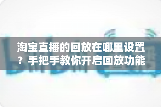 淘宝直播的回放在哪里设置？手把手教你开启回放功能的全流程实用指南