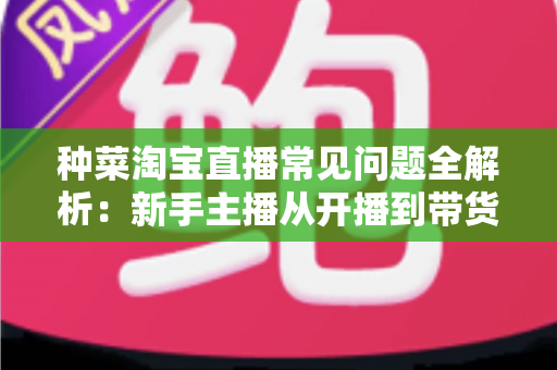 种菜淘宝直播常见问题全解析：新手主播从开播到带货的实战指南
