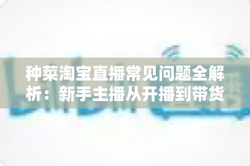 种菜淘宝直播常见问题全解析：新手主播从开播到带货的实战指南
