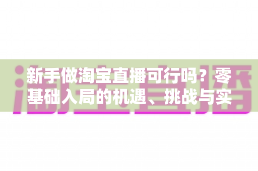 新手做淘宝直播可行吗？零基础入局的机遇、挑战与实操全指南