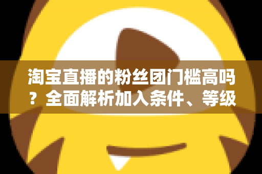 淘宝直播的粉丝团门槛高吗？全面解析加入条件、等级规则与快速入团攻略