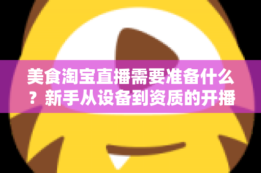 美食淘宝直播需要准备什么？新手从设备到资质的开播全攻略