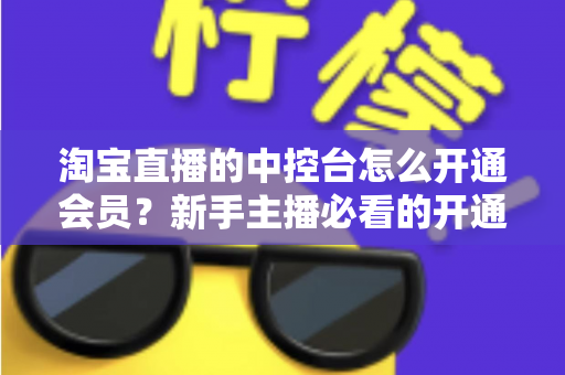 淘宝直播的中控台怎么开通会员?新手主播必看的开通流程、会员权益与实操指南全解析 淘宝直播的中控台怎么开通会员?新手主播必看的开通流程、会员权益与实操指南全解析