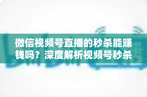 微信视频号直播的秒杀能赚钱吗？深度解析视频号秒杀玩法的盈利真相与实操指南
