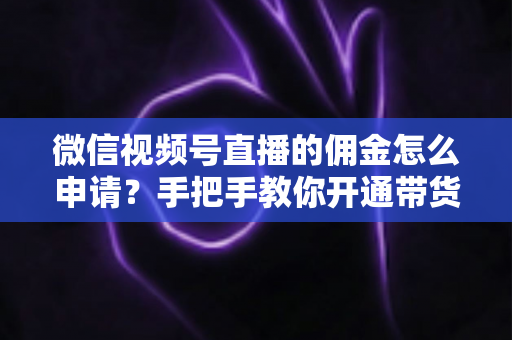 微信视频号直播的佣金怎么申请?手把手教你开通带货赚钱权限的完整指南 微信视频号直播的佣金怎么申请?手把手教你开通带货赚钱权限的完整指南