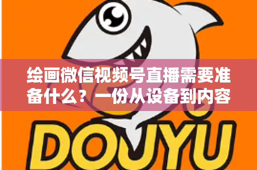 绘画微信视频号直播需要准备什么？一份从设备到内容的完整开播清单，帮你少走弯路、快速起号
