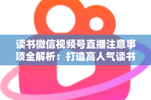 读书微信视频号直播注意事项全解析：打造高人气读书直播间的必备指南