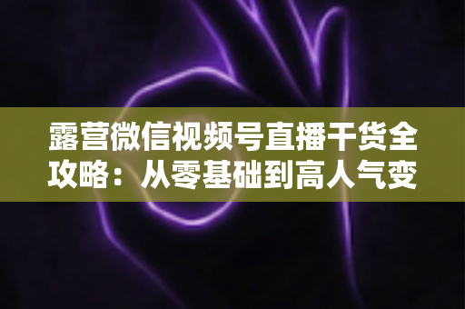 露营微信视频号直播干货全攻略:从零基础到高人气变现的实战指南 露营微信视频号直播干货全攻略:从零基础到高人气变现的实战指南