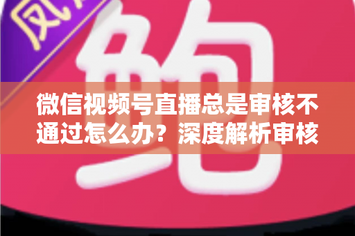 微信视频号直播总是审核不通过怎么办?深度解析审核失败原因与快速过审实战指南 微信视频号直播总是审核不通过怎么办?深度解析审核失败原因与快速过审实战指南