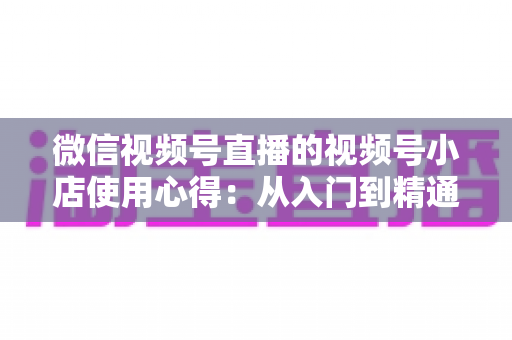 微信视频号直播的视频号小店使用心得:从入门到精通的实战全攻略与经验分享 微信视频号直播的视频号小店使用心得:从入门到精通的实战全攻略与经验分享