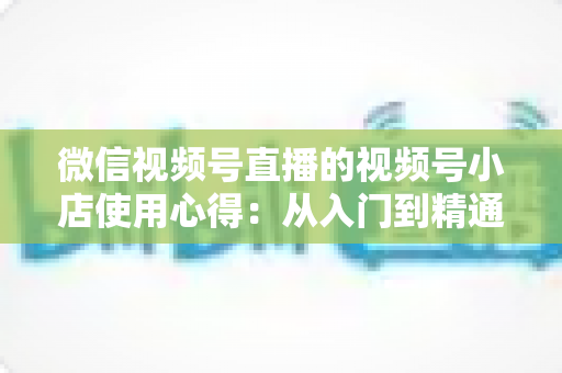 微信视频号直播的视频号小店使用心得：从入门到精通的实战全攻略与经验分享