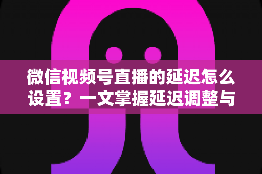 微信视频号直播的延迟怎么设置？一文掌握延迟调整与直播优化全攻略
