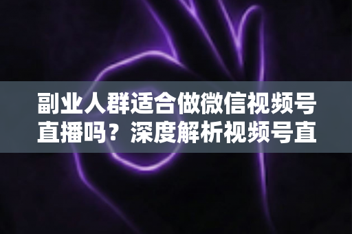 副业人群适合做微信视频号直播吗？深度解析视频号直播副业的机会、挑战与实操路径