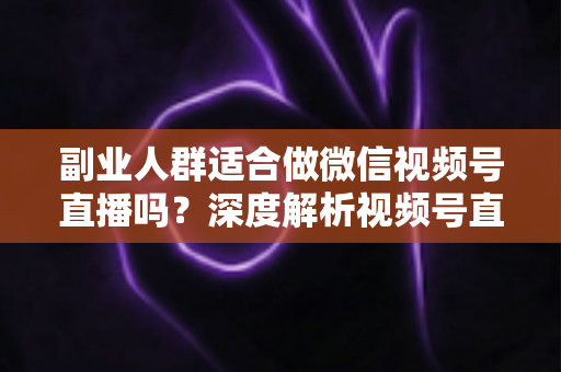 副业人群适合做微信视频号直播吗？深度解析视频号直播副业的机会、挑战与实操路径