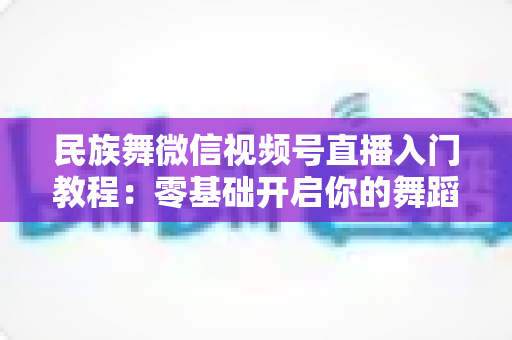 民族舞微信视频号直播入门教程：零基础开启你的舞蹈直播间，从开播到涨粉全流程详解