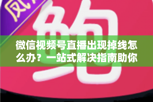 微信视频号直播出现掉线怎么办？一站式解决指南助你稳定开播不中断